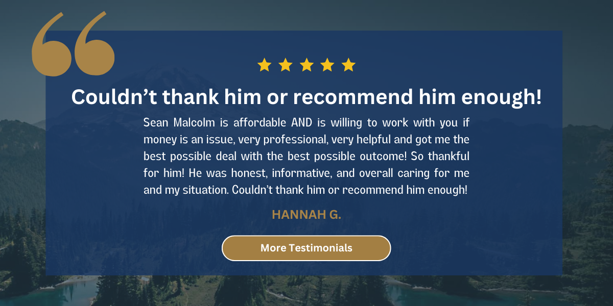 client testimonials: Sean Malcolm is affordable AND is willing to work with you if money is an issue, very professional, very helpful and got me the best possible deal with the best possible outcome! So thankful for him! He was honest, informative, and overall caring for me and my situation. Couldn’t thank him or recommend him enough!